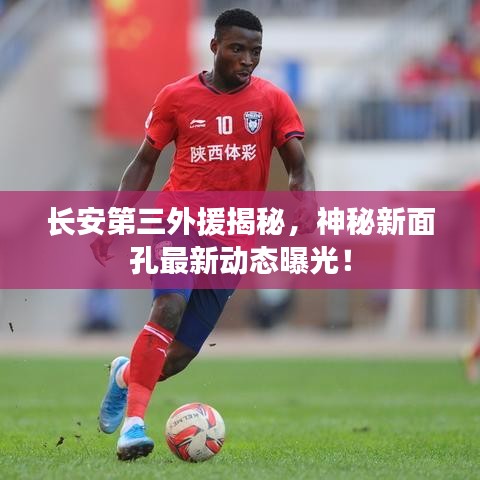 长安第三外援揭秘，神秘新面孔最新动态曝光！